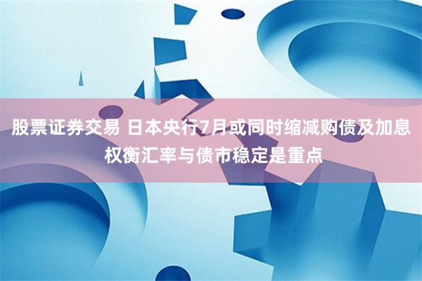 股票证券交易 日本央行7月或同时缩减购债及加息 权衡汇率与债市稳定是重点