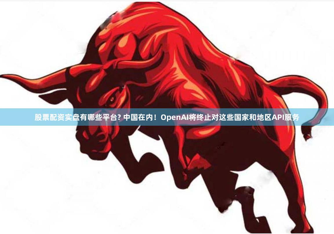 股票配资实盘有哪些平台? 中国在内！OpenAI将终止对这些国家和地区API服务