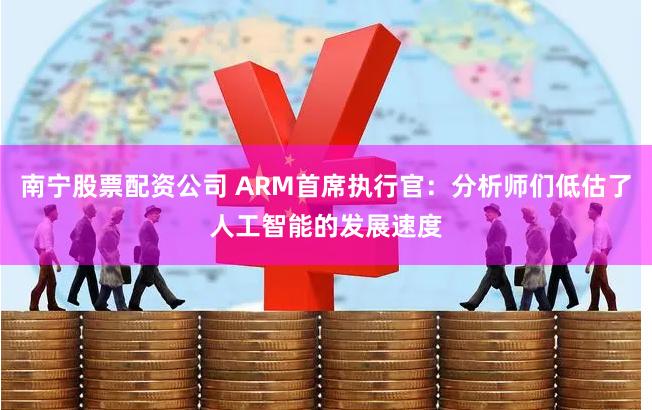 南宁股票配资公司 ARM首席执行官：分析师们低估了人工智能的发展速度