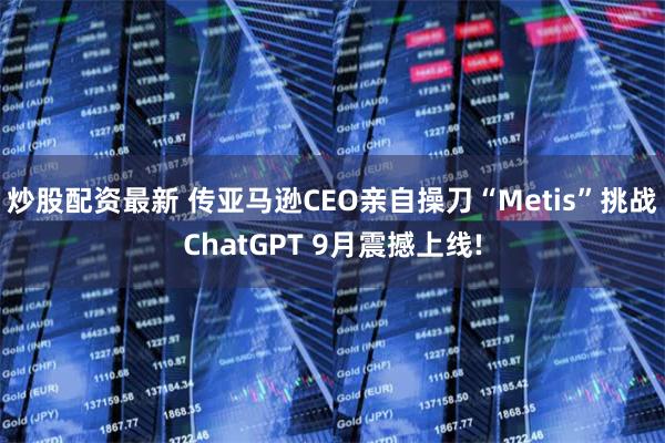 炒股配资最新 传亚马逊CEO亲自操刀“Metis”挑战ChatGPT 9月震撼上线!