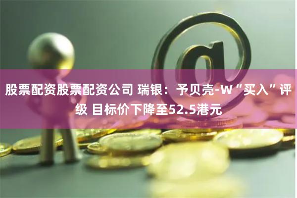 股票配资股票配资公司 瑞银：予贝壳-W“买入”评级 目标价下降至52.5港元