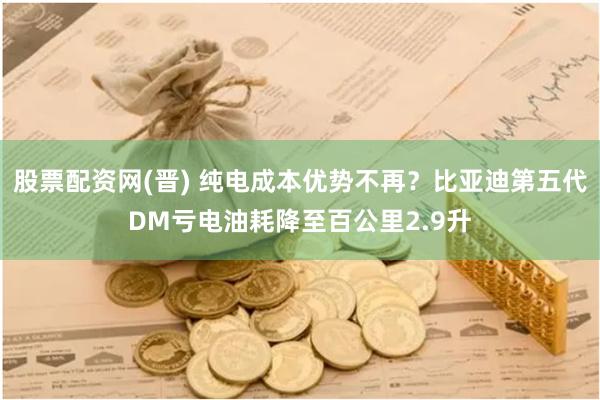 股票配资网(晋) 纯电成本优势不再？比亚迪第五代DM亏电油耗降至百公里2.9升