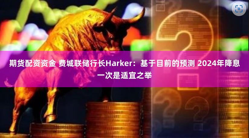 期货配资资金 费城联储行长Harker：基于目前的预测 2024年降息一次是适宜之举