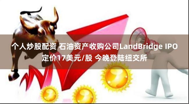 个人炒股配资 石油资产收购公司LandBridge IPO定价17美元/股 今晚登陆纽交所