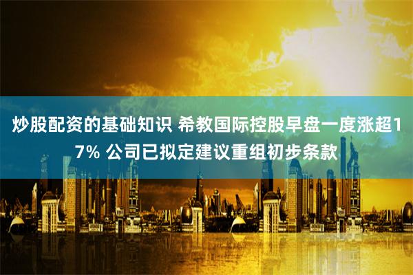 炒股配资的基础知识 希教国际控股早盘一度涨超17% 公司已拟定建议重组初步条款