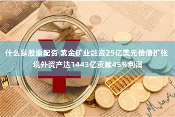 什么是股票配资 紫金矿业融资25亿美元偿债扩张 境外资产达1443亿贡献45%利润