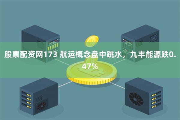 股票配资网173 航运概念盘中跳水，九丰能源跌0.47%