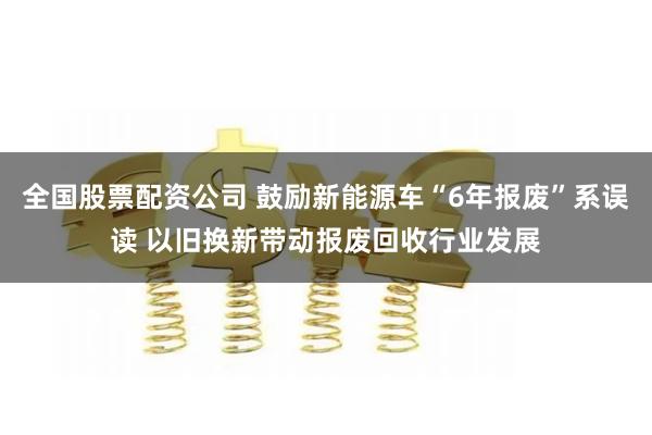 全国股票配资公司 鼓励新能源车“6年报废”系误读 以旧换新带动报废回收行业发展