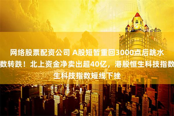 网络股票配资公司 A股短暂重回3000点后跳水，三大指数转跌！北上资金净卖出超40亿，港股恒生科技指数短线下挫