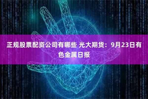 正规股票配资公司有哪些 光大期货：9月23日有色金属日报