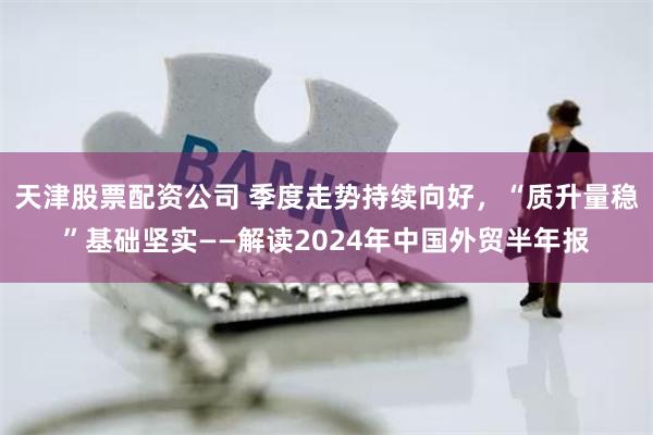 天津股票配资公司 季度走势持续向好，“质升量稳”基础坚实——解读2024年中国外贸半年报