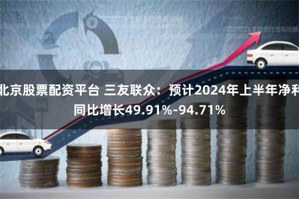 北京股票配资平台 三友联众：预计2024年上半年净利同比增长49.91%-94.71%