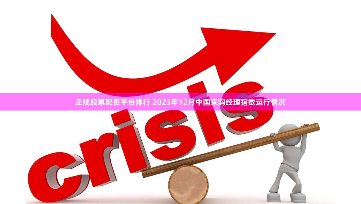 正规股票配资平台排行 2023年12月中国采购经理指数运行情况