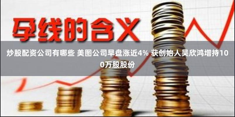 炒股配资公司有哪些 美图公司早盘涨近4% 获创始人吴欣鸿增持100万股股份