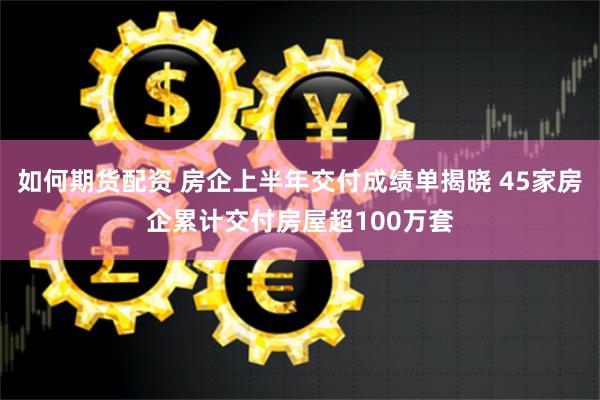 如何期货配资 房企上半年交付成绩单揭晓 45家房企累计交付房屋超100万套